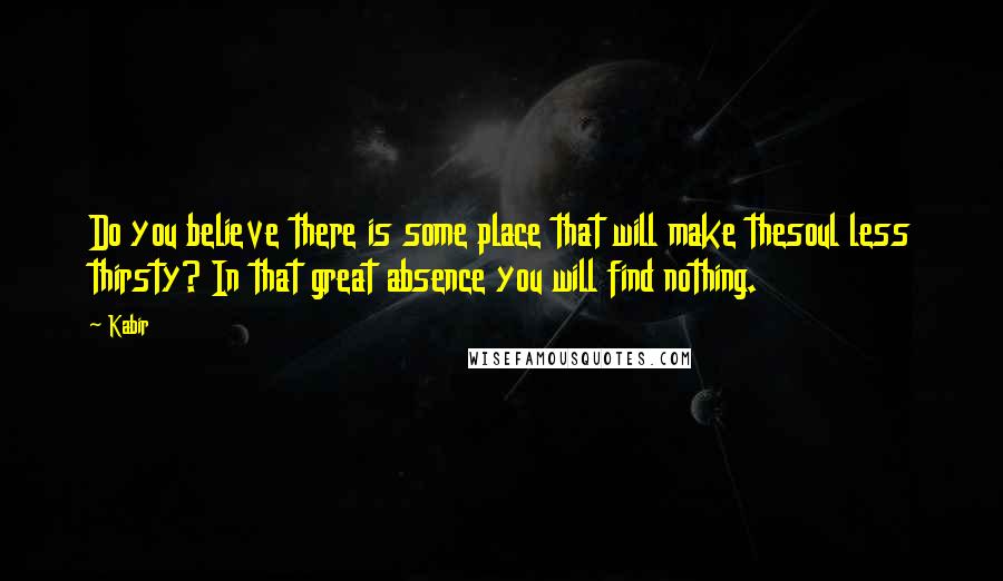 Kabir Quotes: Do you believe there is some place that will make thesoul less thirsty? In that great absence you will find nothing.