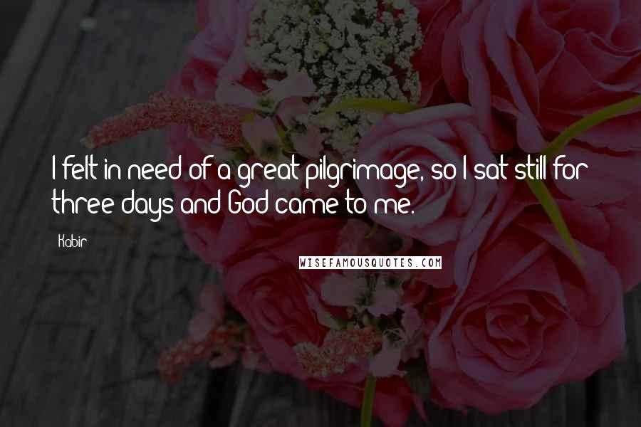 Kabir Quotes: I felt in need of a great pilgrimage, so I sat still for three days and God came to me.