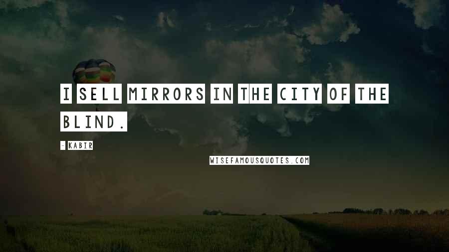 Kabir Quotes: I sell mirrors in the city of the blind.