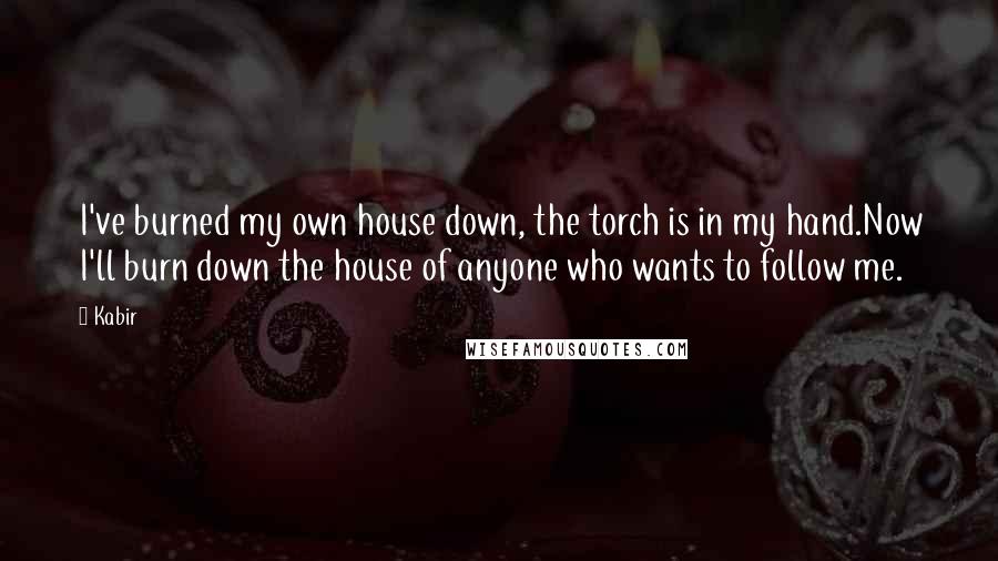 Kabir Quotes: I've burned my own house down, the torch is in my hand.Now I'll burn down the house of anyone who wants to follow me.