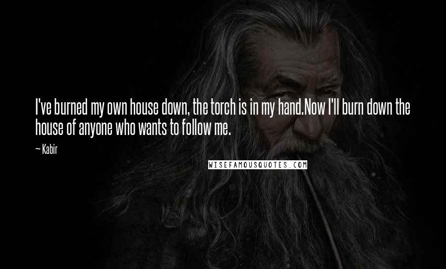 Kabir Quotes: I've burned my own house down, the torch is in my hand.Now I'll burn down the house of anyone who wants to follow me.