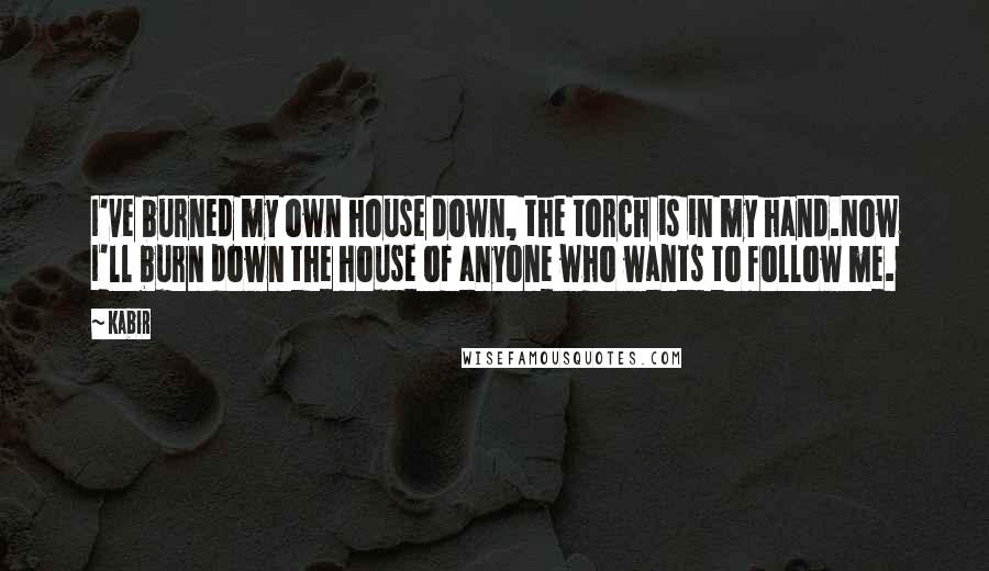 Kabir Quotes: I've burned my own house down, the torch is in my hand.Now I'll burn down the house of anyone who wants to follow me.