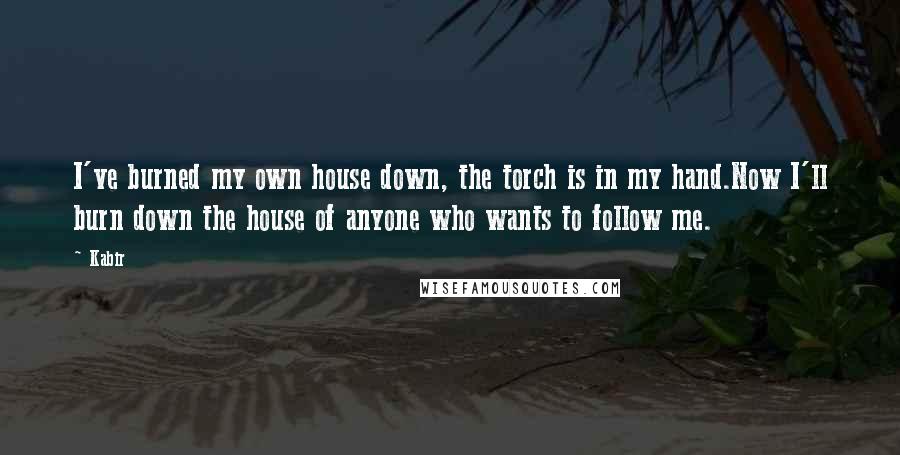 Kabir Quotes: I've burned my own house down, the torch is in my hand.Now I'll burn down the house of anyone who wants to follow me.