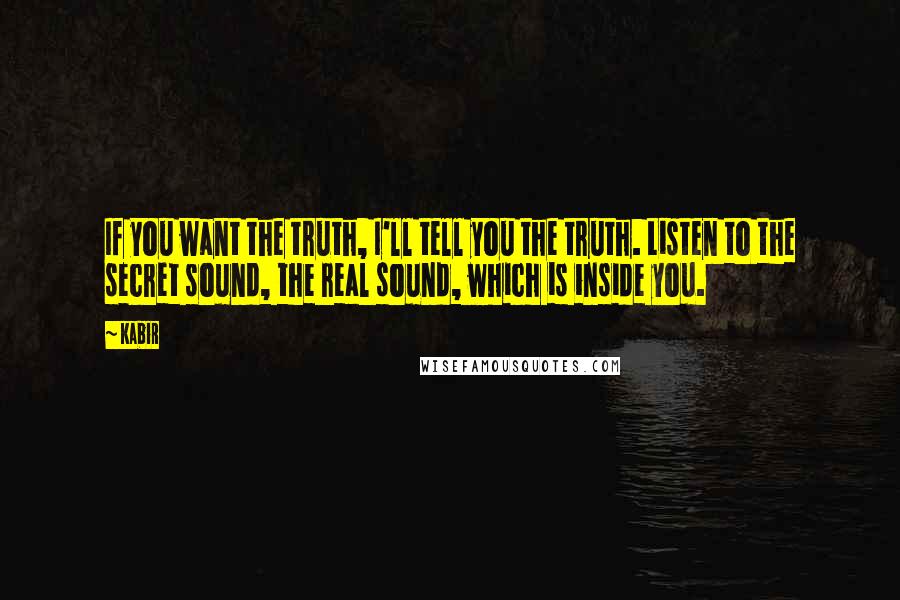 Kabir Quotes: If you want the truth, I'll tell you the truth. Listen to the secret sound, the real sound, which is inside you.