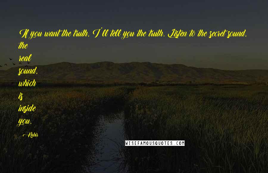 Kabir Quotes: If you want the truth, I'll tell you the truth. Listen to the secret sound, the real sound, which is inside you.