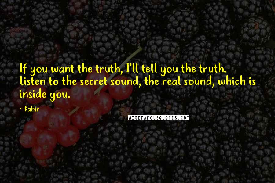 Kabir Quotes: If you want the truth, I'll tell you the truth. Listen to the secret sound, the real sound, which is inside you.