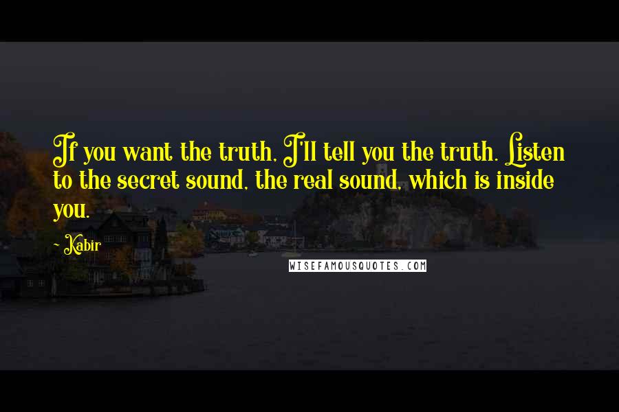 Kabir Quotes: If you want the truth, I'll tell you the truth. Listen to the secret sound, the real sound, which is inside you.