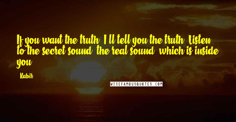 Kabir Quotes: If you want the truth, I'll tell you the truth. Listen to the secret sound, the real sound, which is inside you.