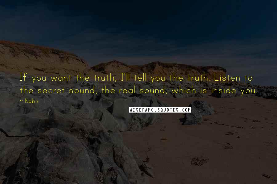 Kabir Quotes: If you want the truth, I'll tell you the truth. Listen to the secret sound, the real sound, which is inside you.