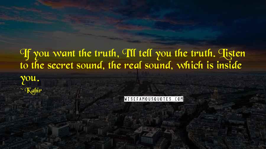 Kabir Quotes: If you want the truth, I'll tell you the truth. Listen to the secret sound, the real sound, which is inside you.