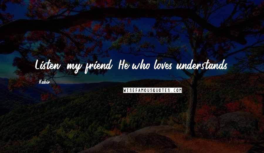 Kabir Quotes: Listen, my friend. He who loves understands.