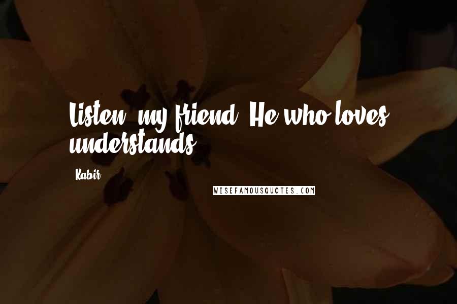 Kabir Quotes: Listen, my friend. He who loves understands.