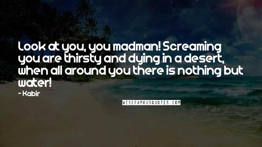 Kabir Quotes: Look at you, you madman! Screaming you are thirsty and dying in a desert, when all around you there is nothing but water!