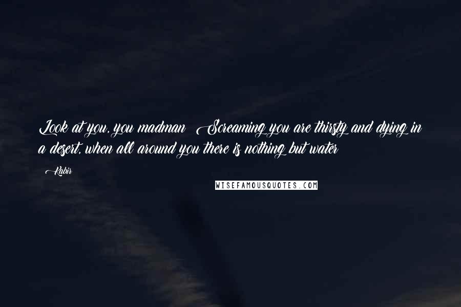 Kabir Quotes: Look at you, you madman! Screaming you are thirsty and dying in a desert, when all around you there is nothing but water!