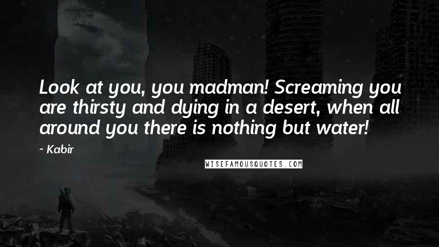 Kabir Quotes: Look at you, you madman! Screaming you are thirsty and dying in a desert, when all around you there is nothing but water!