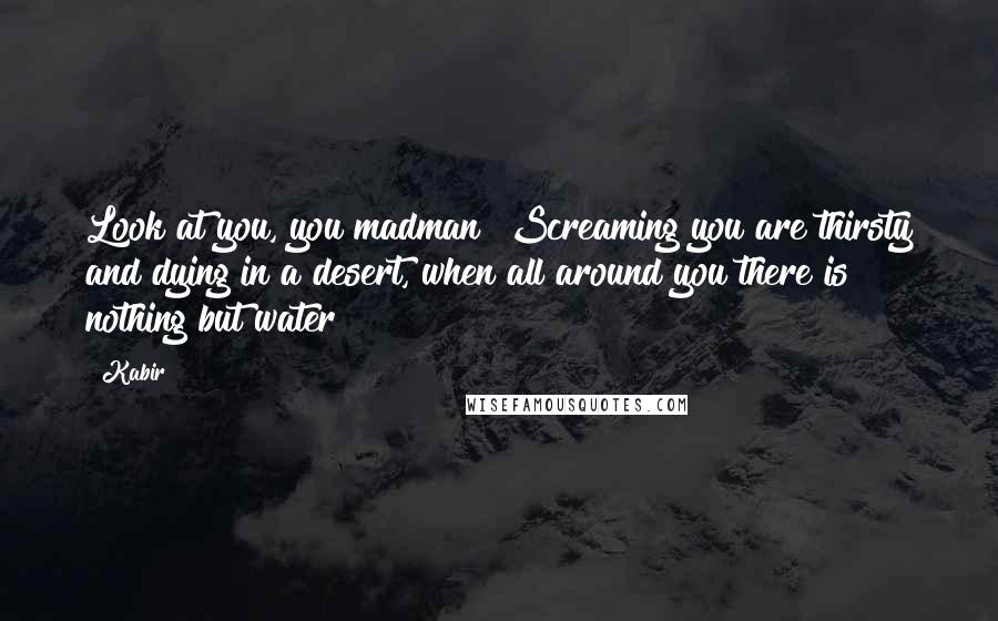 Kabir Quotes: Look at you, you madman! Screaming you are thirsty and dying in a desert, when all around you there is nothing but water!