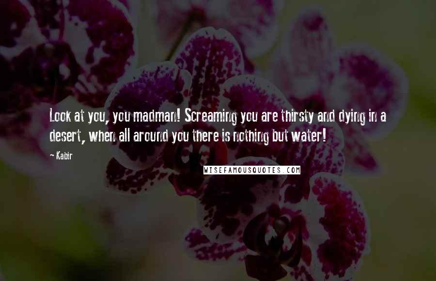 Kabir Quotes: Look at you, you madman! Screaming you are thirsty and dying in a desert, when all around you there is nothing but water!