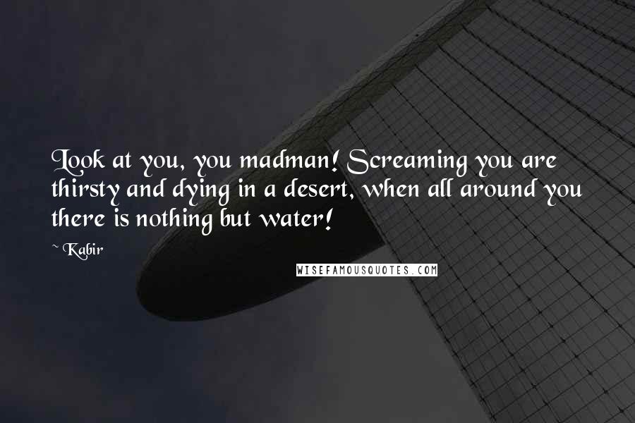 Kabir Quotes: Look at you, you madman! Screaming you are thirsty and dying in a desert, when all around you there is nothing but water!