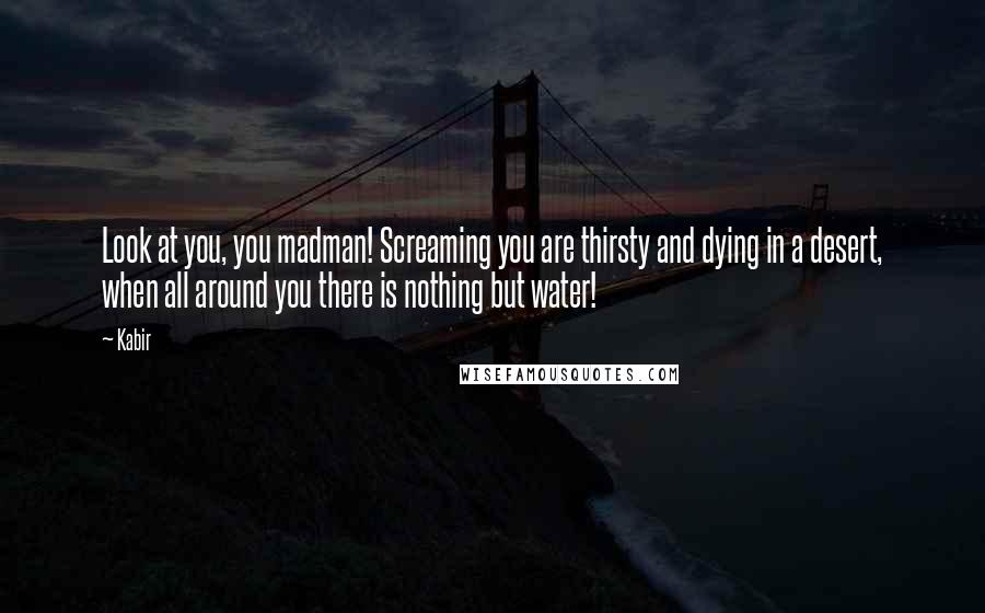 Kabir Quotes: Look at you, you madman! Screaming you are thirsty and dying in a desert, when all around you there is nothing but water!