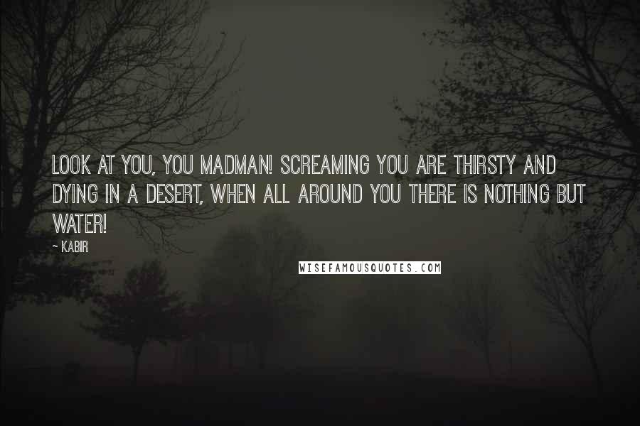 Kabir Quotes: Look at you, you madman! Screaming you are thirsty and dying in a desert, when all around you there is nothing but water!