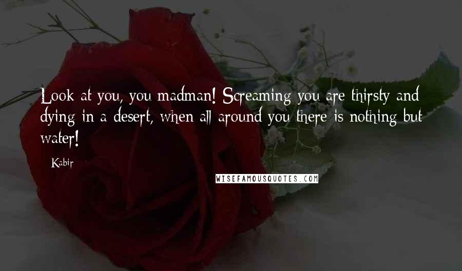 Kabir Quotes: Look at you, you madman! Screaming you are thirsty and dying in a desert, when all around you there is nothing but water!