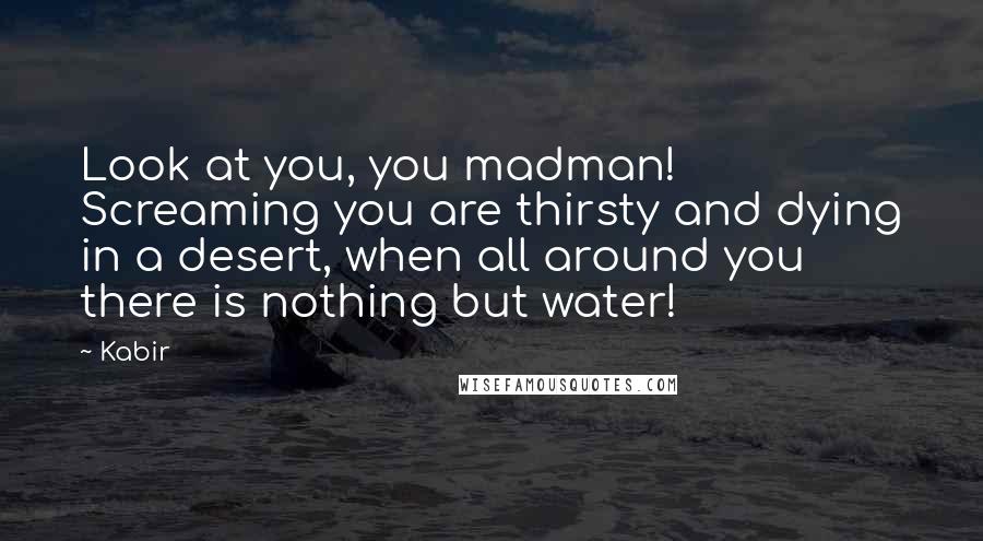 Kabir Quotes: Look at you, you madman! Screaming you are thirsty and dying in a desert, when all around you there is nothing but water!