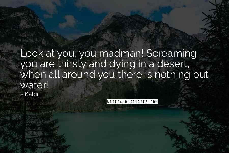 Kabir Quotes: Look at you, you madman! Screaming you are thirsty and dying in a desert, when all around you there is nothing but water!