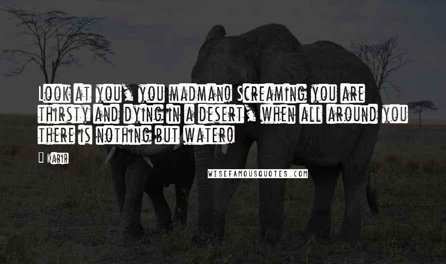 Kabir Quotes: Look at you, you madman! Screaming you are thirsty and dying in a desert, when all around you there is nothing but water!