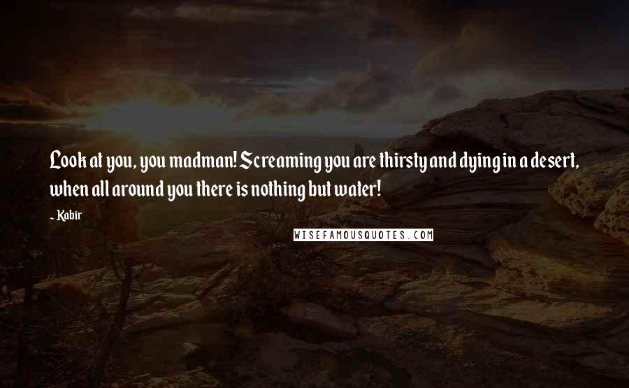 Kabir Quotes: Look at you, you madman! Screaming you are thirsty and dying in a desert, when all around you there is nothing but water!