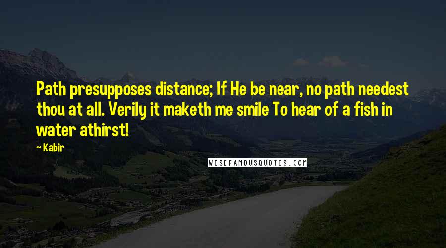 Kabir Quotes: Path presupposes distance; If He be near, no path needest thou at all. Verily it maketh me smile To hear of a fish in water athirst!