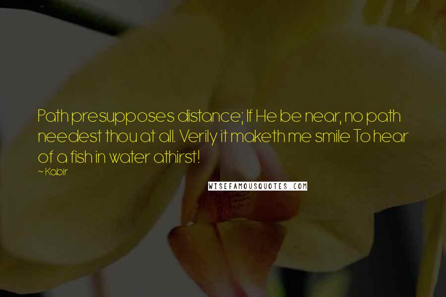 Kabir Quotes: Path presupposes distance; If He be near, no path needest thou at all. Verily it maketh me smile To hear of a fish in water athirst!