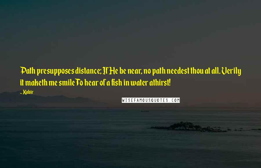 Kabir Quotes: Path presupposes distance; If He be near, no path needest thou at all. Verily it maketh me smile To hear of a fish in water athirst!