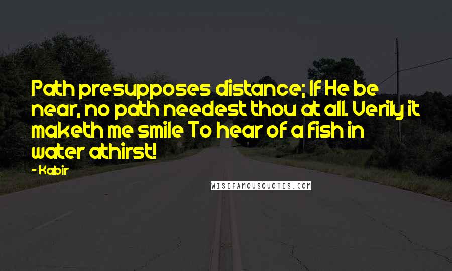 Kabir Quotes: Path presupposes distance; If He be near, no path needest thou at all. Verily it maketh me smile To hear of a fish in water athirst!