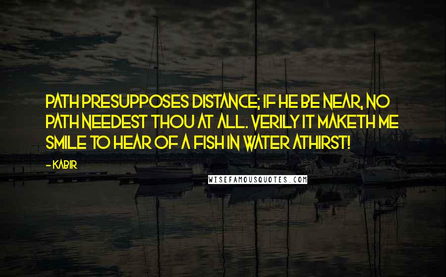 Kabir Quotes: Path presupposes distance; If He be near, no path needest thou at all. Verily it maketh me smile To hear of a fish in water athirst!
