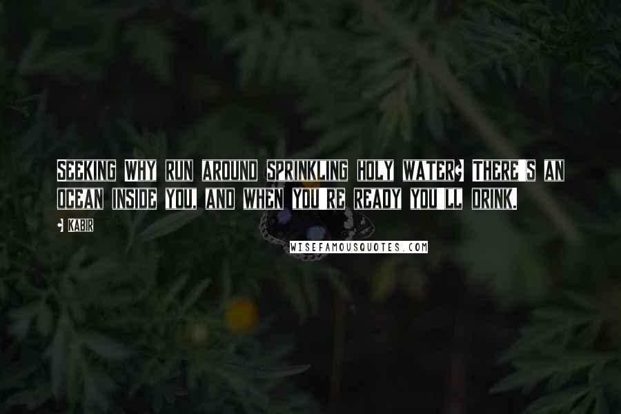 Kabir Quotes: Seeking Why run around sprinkling holy water? There's an ocean inside you, and when you're ready you'll drink.