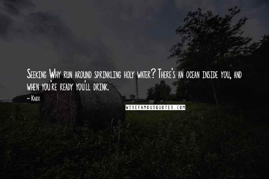 Kabir Quotes: Seeking Why run around sprinkling holy water? There's an ocean inside you, and when you're ready you'll drink.