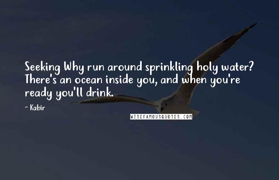 Kabir Quotes: Seeking Why run around sprinkling holy water? There's an ocean inside you, and when you're ready you'll drink.