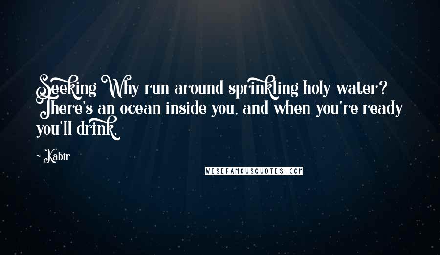 Kabir Quotes: Seeking Why run around sprinkling holy water? There's an ocean inside you, and when you're ready you'll drink.