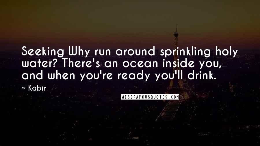 Kabir Quotes: Seeking Why run around sprinkling holy water? There's an ocean inside you, and when you're ready you'll drink.