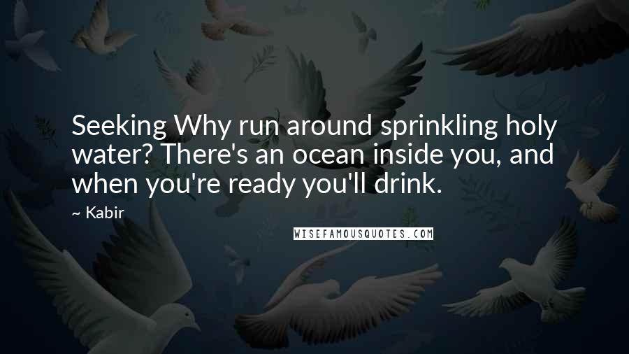 Kabir Quotes: Seeking Why run around sprinkling holy water? There's an ocean inside you, and when you're ready you'll drink.