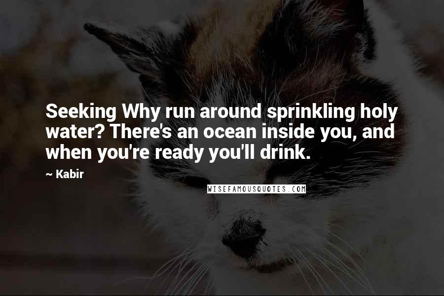 Kabir Quotes: Seeking Why run around sprinkling holy water? There's an ocean inside you, and when you're ready you'll drink.