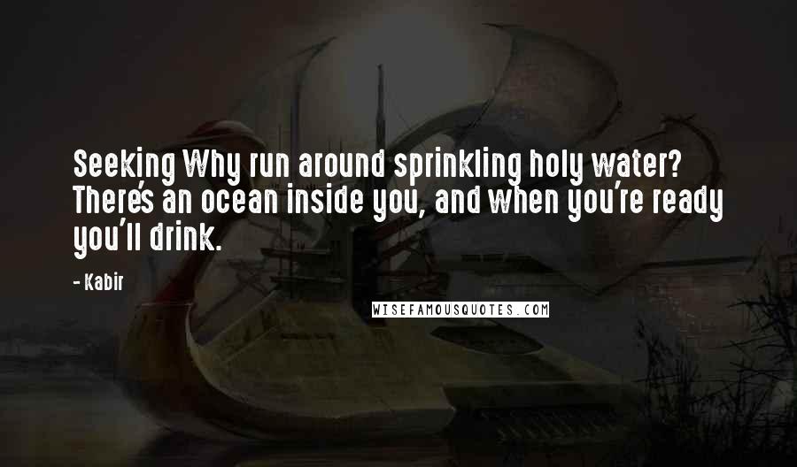 Kabir Quotes: Seeking Why run around sprinkling holy water? There's an ocean inside you, and when you're ready you'll drink.