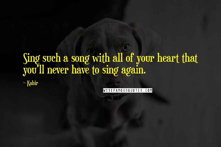 Kabir Quotes: Sing such a song with all of your heart that you'll never have to sing again.