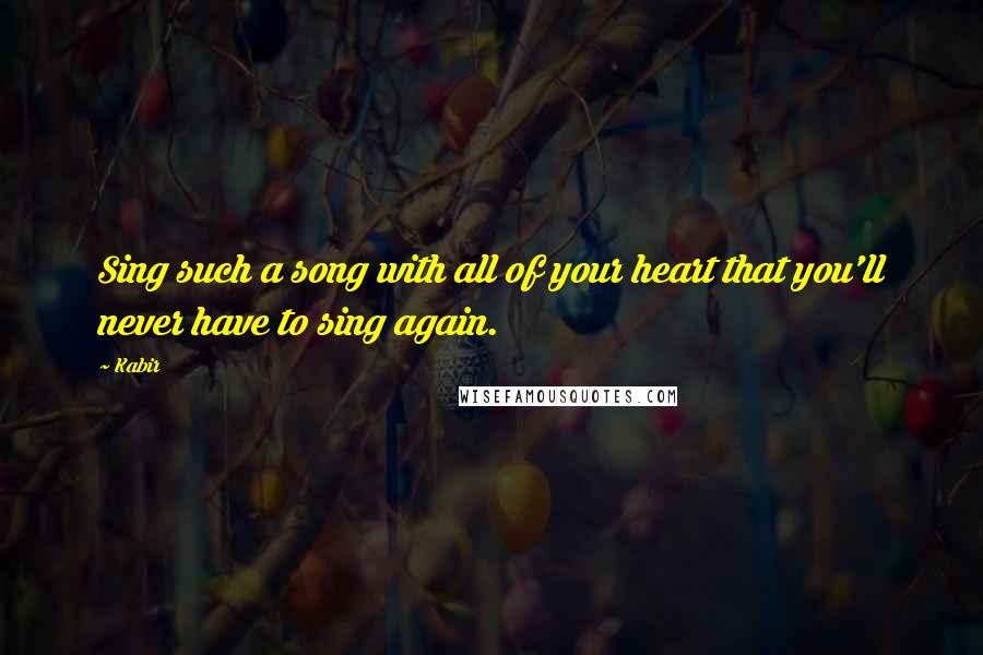 Kabir Quotes: Sing such a song with all of your heart that you'll never have to sing again.