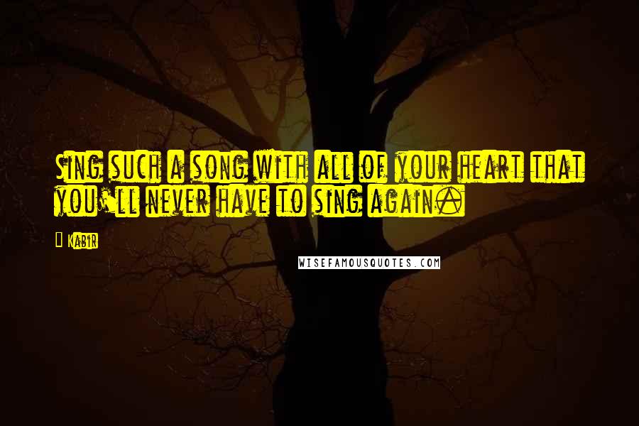 Kabir Quotes: Sing such a song with all of your heart that you'll never have to sing again.