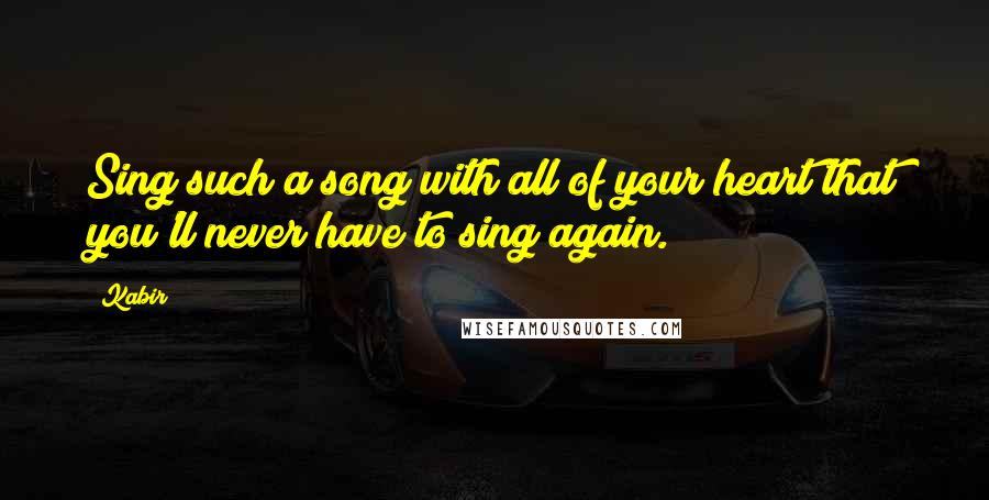 Kabir Quotes: Sing such a song with all of your heart that you'll never have to sing again.