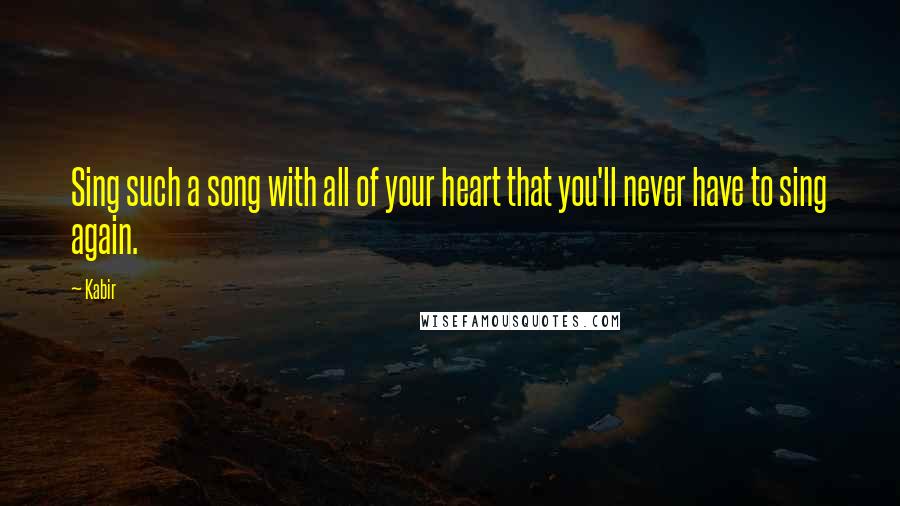 Kabir Quotes: Sing such a song with all of your heart that you'll never have to sing again.