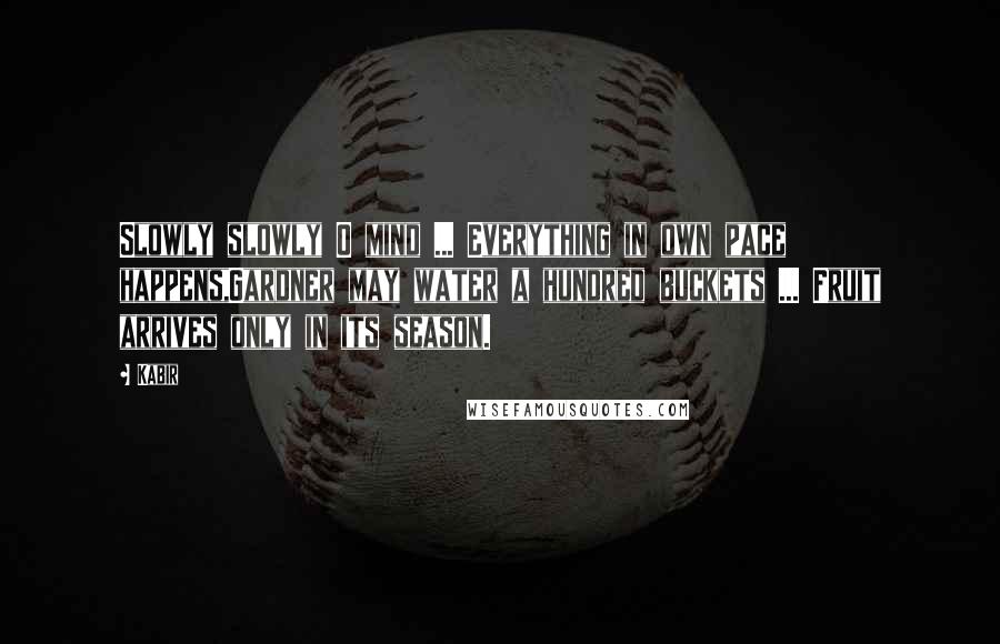 Kabir Quotes: Slowly slowly O mind ... Everything in own pace happens,Gardner may water a hundred buckets ... Fruit arrives only in its season.