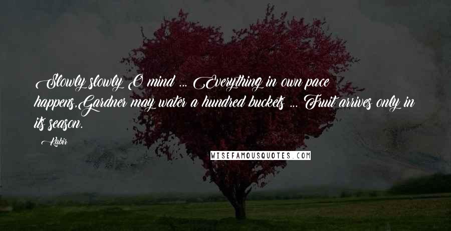 Kabir Quotes: Slowly slowly O mind ... Everything in own pace happens,Gardner may water a hundred buckets ... Fruit arrives only in its season.