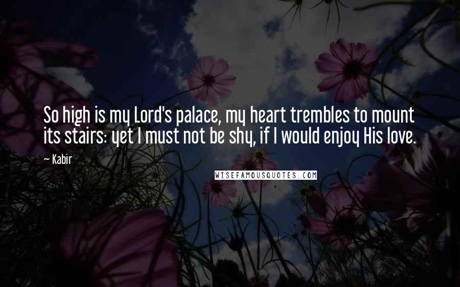 Kabir Quotes: So high is my Lord's palace, my heart trembles to mount its stairs: yet I must not be shy, if I would enjoy His love.